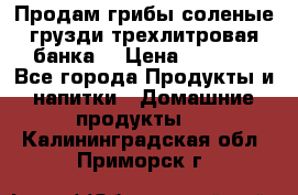 Продам грибы соленые грузди трехлитровая банка  › Цена ­ 1 300 - Все города Продукты и напитки » Домашние продукты   . Калининградская обл.,Приморск г.
